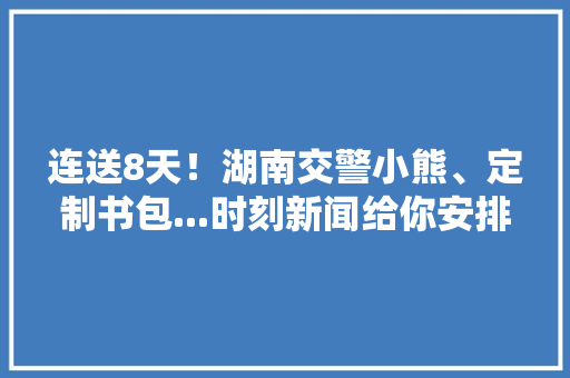 连送8天！湖南交警小熊、定制书包...时刻新闻给你安排上了 快来领~