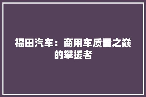 福田汽车：商用车质量之巅的攀援者