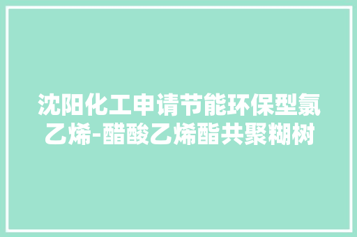 沈阳化工申请节能环保型氯乙烯-醋酸乙烯酯共聚糊树脂专利具有五苯三醛低、雾化值低增塑糊高温储存稳定性好强度高的机能优点