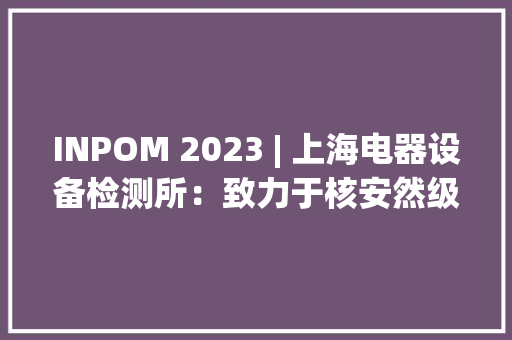 INPOM 2023 | 上海电器设备检测所：致力于核安然级电气设备的一站式/全流程剖断试验做事