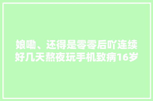 娘嘞、还得是零零后吖连续好几天熬夜玩手机致病16岁少年ICU