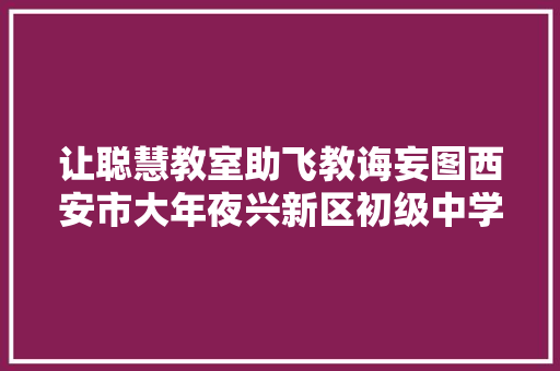 让聪慧教室助飞教诲妄图西安市大年夜兴新区初级中学召开聪慧黑板