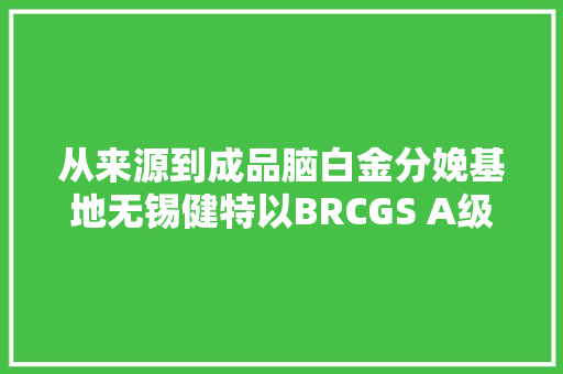从来源到成品脑白金分娩基地无锡健特以BRCGS A级认证诠释品格