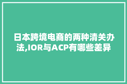 日本跨境电商的两种清关办法,IOR与ACP有哪些差异 日本跨境电商的两种清关办法,IOR与ACP有哪些差异 人工智能