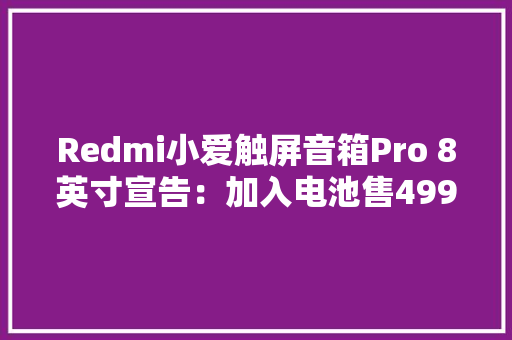 Redmi小爱触屏音箱Pro 8英寸宣告：加入电池售499元