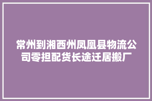 常州到湘西州凤凰县物流公司零担配货长途迁居搬厂