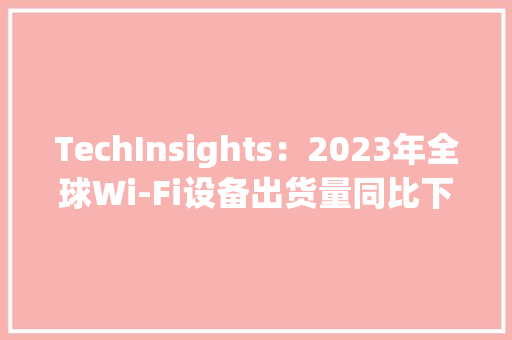 TechInsights：2023年全球Wi-Fi设备出货量同比下降3%占总消费电子设备的86%