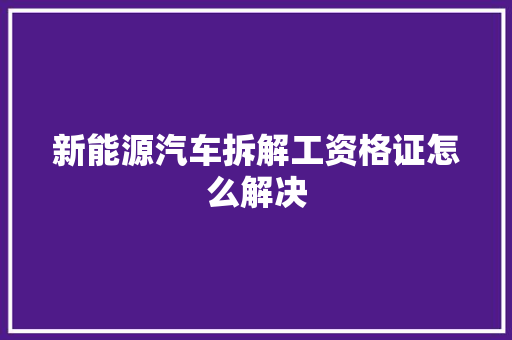新能源汽车拆解工资格证怎么解决