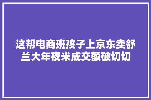 这帮电商班孩子上京东卖舒兰大年夜米成交额破切切