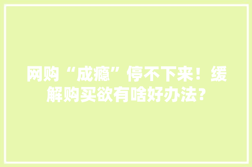 网购“成瘾”停不下来！缓解购买欲有啥好办法？