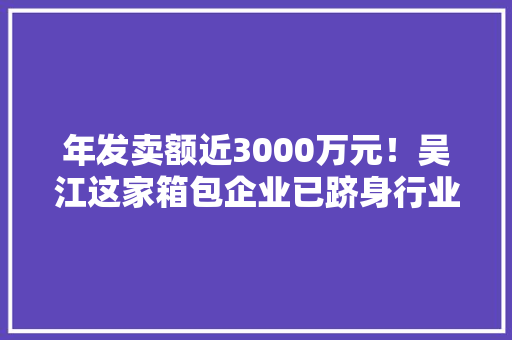 年发卖额近3000万元！吴江这家箱包企业已跻身行业前列 年发卖额近3000万元！吴江这家箱包企业已跻身行业前列 智能科技