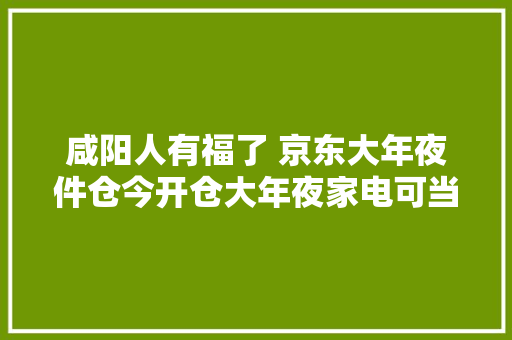咸阳人有福了 京东大年夜件仓今开仓大年夜家电可当日送达