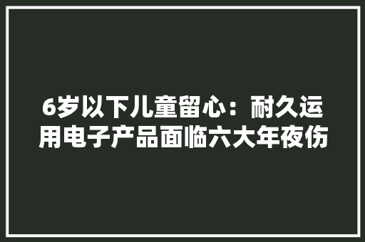 6岁以下儿童留心：耐久运用电子产品面临六大年夜伤害