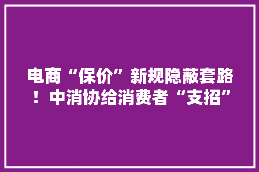 电商“保价”新规隐蔽套路！中消协给消费者“支招”避坑
