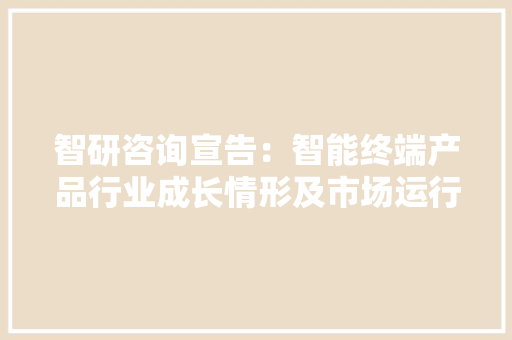 智研咨询宣告：智能终端产品行业成长情形及市场运行态势研究申报