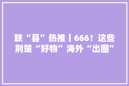 联“县”热推丨666！这些荆楚“好物”海外“出圈”