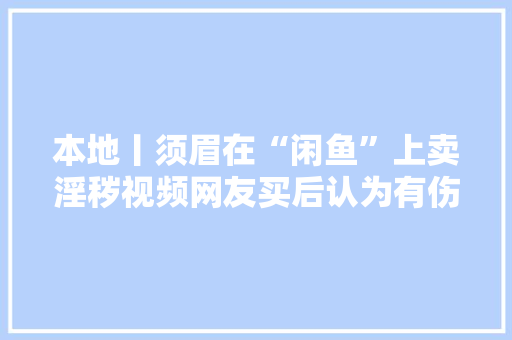 本地丨须眉在“闲鱼”上卖淫秽视频网友买后认为有伤收集风气报警