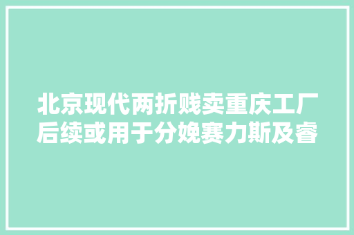 北京现代两折贱卖重庆工厂后续或用于分娩赛力斯及睿蓝