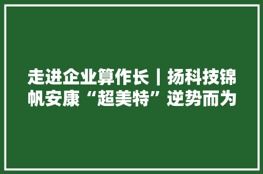 走进企业算作长｜扬科技锦帆安康“超美特”逆势而为屡创佳绩