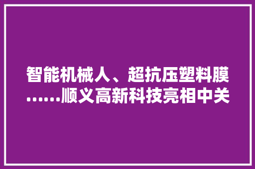 智能机械人、超抗压塑料膜……顺义高新科技亮相中关村论坛