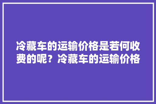 冷藏车的运输价格是若何收费的呢？冷藏车的运输价格是若干？