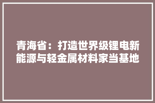 青海省：打造世界级锂电新能源与轻金属材料家当基地