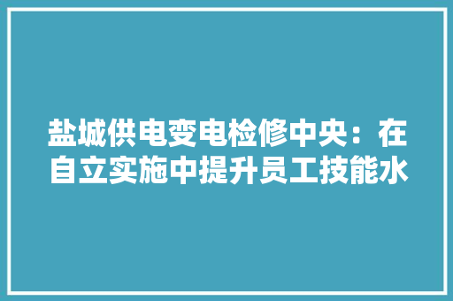 盐城供电变电检修中央：在自立实施中提升员工技能水平