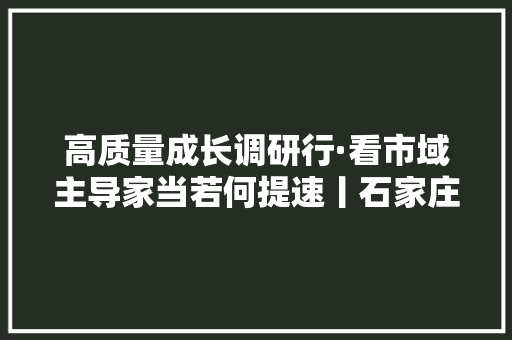 高质量成长调研行·看市域主导家当若何提速丨石家庄新一代电子信息家当“新”潮彭湃