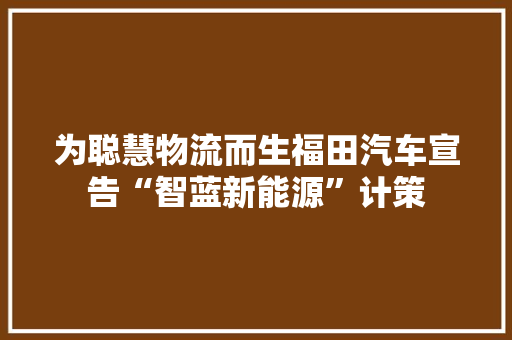 为聪慧物流而生福田汽车宣告“智蓝新能源”计策
