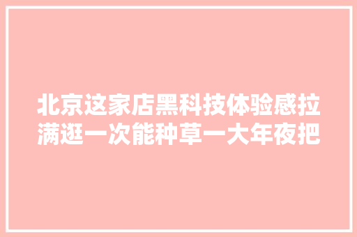 北京这家店黑科技体验感拉满逛一次能种草一大年夜把3C数码产品！