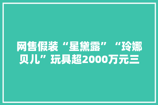 网售假装“星黛露”“玲娜贝儿”玩具超2000万元三人获刑