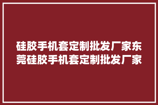 硅胶手机套定制批发厂家东莞硅胶手机套定制批发厂家[今日更新]