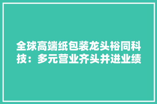 全球高端纸包装龙头裕同科技：多元营业齐头并进业绩高增