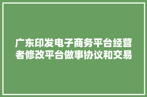 广东印发电子商务平台经营者修改平台做事协议和交易规则操作指南推动平台经济规范健康成长