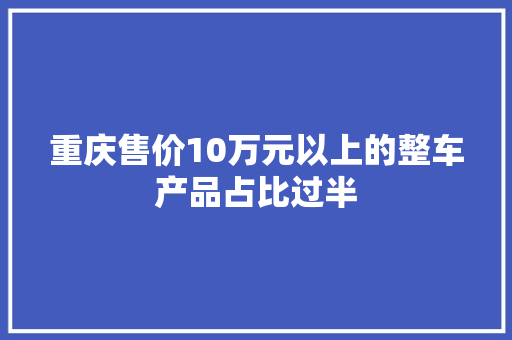 重庆售价10万元以上的整车产品占比过半 重庆售价10万元以上的整车产品占比过半 人工智能