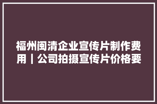 福州闽清企业宣传片制作费用｜公司拍摄宣传片价格要若干钱？