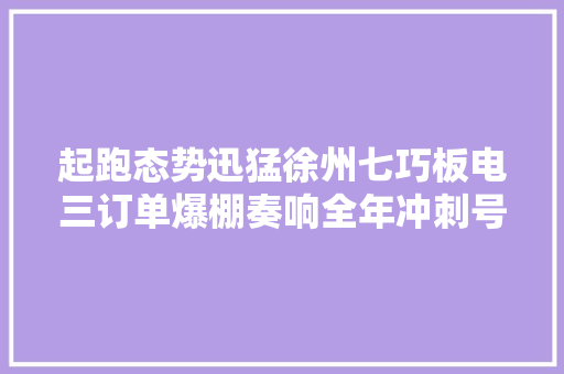 起跑态势迅猛徐州七巧板电三订单爆棚奏响全年冲刺号角！