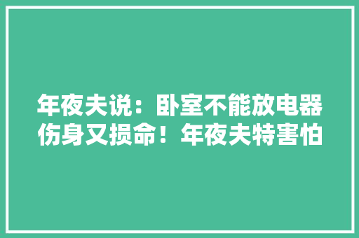 年夜夫说：卧室不能放电器伤身又损命！年夜夫特害怕