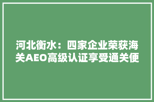 河北衡水：四家企业荣获海关AEO高级认证享受通关便利化红利
