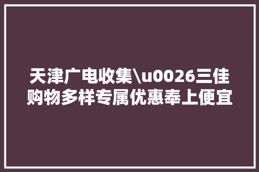 天津广电收集\u0026三佳购物多样专属优惠奉上便宜近千元