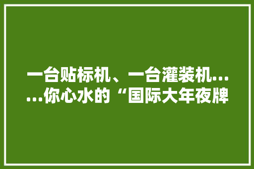 一台贴标机、一台灌装机……你心水的“国际大年夜牌”可能产自这！