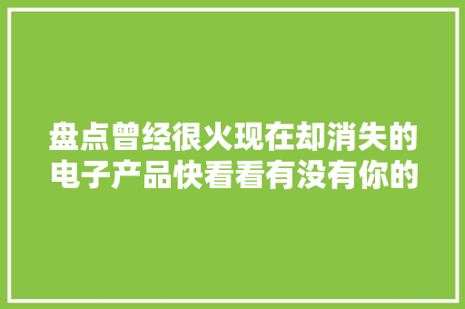 盘点曾经很火现在却消失的电子产品快看看有没有你的童年回忆