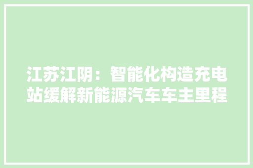 江苏江阴：智能化构造充电站缓解新能源汽车车主里程焦炙