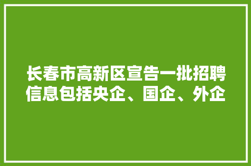 长春市高新区宣告一批招聘信息包括央企、国企、外企、上市公司