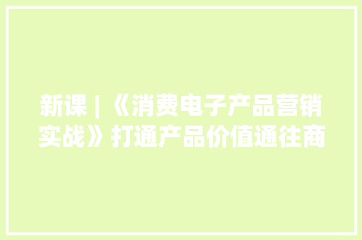 新课 | 《消费电子产品营销实战》打通产品价值通往商业价值之路