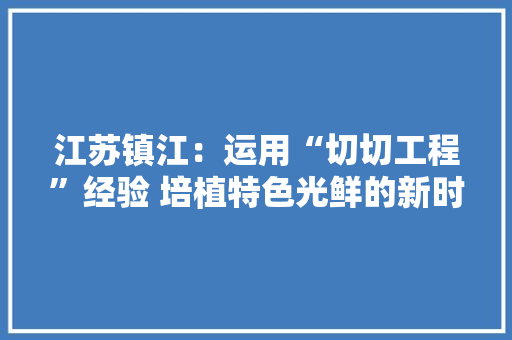 江苏镇江：运用“切切工程”经验 培植特色光鲜的新时代鱼米之乡 江苏镇江：运用“切切工程”经验 培植特色光鲜的新时代鱼米之乡 智能科技
