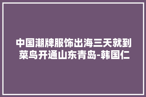 中国潮牌服饰出海三天就到 菜鸟开通山东青岛-韩国仁川空运集运线路