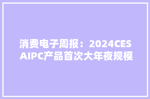 消费电子周报：2024CES AIPC产品首次大年夜规模亮相看好AI持续深度赋能消费电子各领域