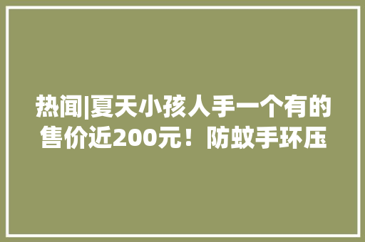 热闻|夏天小孩人手一个有的售价近200元！防蚊手环压根没用？网友：智商税