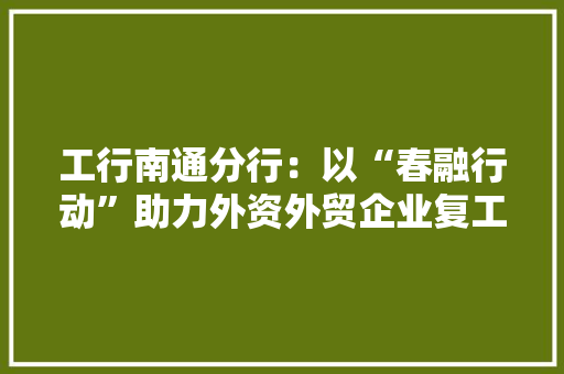 工行南通分行：以“春融行动”助力外资外贸企业复工复产